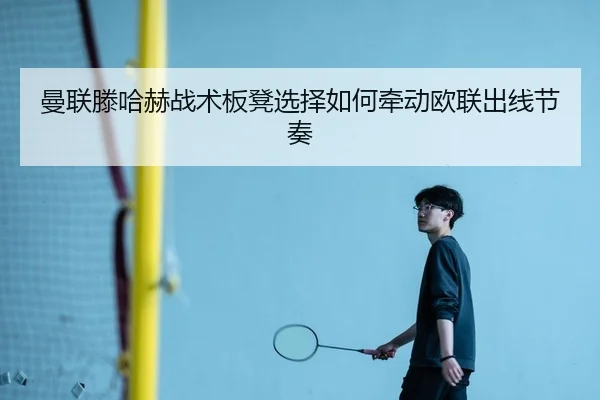 曼联滕哈赫战术板凳选择如何牵动欧联出线节奏